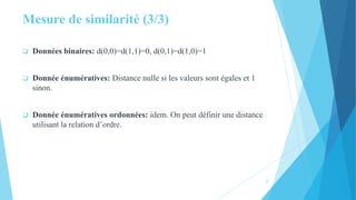 Mesure de similarité (3/3)
 Données binaires: d(0,0)=d(1,1)=0, d(0,1)=d(1,0)=1
 Donnée énumératives: Distance nulle si les valeurs sont égales et 1
sinon.
 Donnée énumératives ordonnées: idem. On peut définir une distance
utilisant la relation d’ordre.
7
 