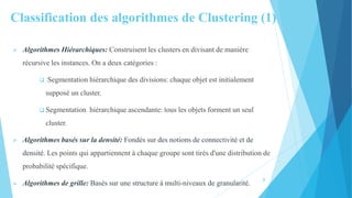 Classification des algorithmes de Clustering (1)
 Algorithmes Hiérarchiques: Construisent les clusters en divisant de manière
récursive les instances. On a deux catégories :
 Segmentation hiérarchique des divisions: chaque objet est initialement
supposé un cluster.
 Segmentation hiérarchique ascendante: tous les objets forment un seul
cluster.
 Algorithmes basés sur la densité: Fondés sur des notions de connectivité et de
densité. Les points qui appartiennent à chaque groupe sont tirés d'une distribution de
probabilité spécifique.
 Algorithmes de grille: Basés sur une structure à multi-niveaux de granularité.
8
 