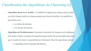 Classification des algorithmes de Clustering (2)
 Algorithmes basés sur le modèle: Un modèle est supposé pour chaque cluster ensuite
on vérifie chaque modèle sur chaque groupe pour choisir le meilleur. Les modèles les
plus utilisés sont:
 Les arbres de décision.
 Les réseaux de neurone.
 Algorithmes de Partitionnement: Consistent à relocaliser les instances en les déplaçant
d'un cluster à l'autre en partant d’un partitionnement initial. De tels procédés nécessitent
que le nombre de cluster sera prédéfinit par l'utilisateur. Parmi les algorithmes utilisés:
 L’algorithme des K-moyennes (K-Means).
9
 