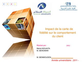 LOGO
“ Add your company slogan ”
Impact de la carte de
fidélité sur le comportement
du client
Réalisé par : Jury :
Mehdi BOUAITA
M. BENOMAR
M. BENMOUDEN
Année universitaire : 2011 -
T V F C
 