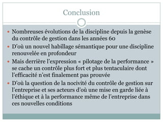 Conclusion

 Nombreuses évolutions de la discipline depuis la genèse
  du contrôle de gestion dans les années 60
 D’où un nouvel habillage sémantique pour une discipline
  renouvelée en profondeur
 Mais derrière l’expression « pilotage de la performance »
  se cache un contrôle plus fort et plus tentaculaire dont
  l’efficacité n’est finalement pas prouvée
 D’où la question de la nocivité du contrôle de gestion sur
  l’entreprise et ses acteurs d’où une mise en garde liée à
  l’éthique et à la performance même de l’entreprise dans
  ces nouvelles conditions
 