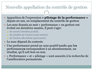 Nouvelle appellation du contrôle de gestion

 Apparition de l’expression « pilotage de la performance »
  depuis 20 ans, en remplacement du contrôle de gestion
 Les sens donnés au mot « performance » en gestion ont
  évolué ces dernières années, il peut s’agir:
     du succès (résultat positif),
     du résultat de l’action (sens neutre),
     de l’action elle-même (processus).
 Le sens dépend du contexte
 Une performance prend un sens positif tandis que les
  performances correspondent à un aboutissement, un
  résultat, qu’il soit bon ou non.
 « Performance » et « pilotage » sont associés à la recherche de
  l’amélioration permanente.
 
