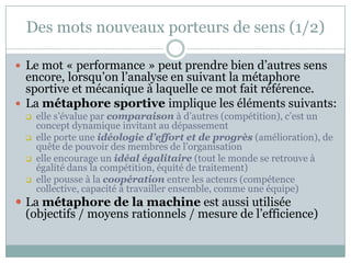 Des mots nouveaux porteurs de sens (1/2)

 Le mot « performance » peut prendre bien d’autres sens
  encore, lorsqu’on l’analyse en suivant la métaphore
  sportive et mécanique à laquelle ce mot fait référence.
 La métaphore sportive implique les éléments suivants:
     elle s’évalue par comparaison à d’autres (compétition), c’est un
      concept dynamique invitant au dépassement
     elle porte une idéologie d’effort et de progrès (amélioration), de
      quête de pouvoir des membres de l’organisation
     elle encourage un idéal égalitaire (tout le monde se retrouve à
      égalité dans la compétition, équité de traitement)
     elle pousse à la coopération entre les acteurs (compétence
      collective, capacité à travailler ensemble, comme une équipe)
 La métaphore de la machine est aussi utilisée
  (objectifs / moyens rationnels / mesure de l’efficience)
 