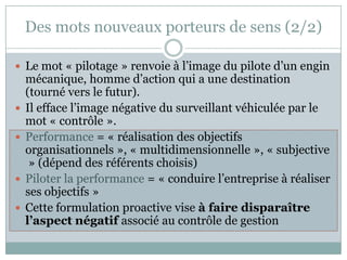 Des mots nouveaux porteurs de sens (2/2)

 Le mot « pilotage » renvoie à l’image du pilote d’un engin
    mécanique, homme d’action qui a une destination
    (tourné vers le futur).
   Il efface l’image négative du surveillant véhiculée par le
    mot « contrôle ».
   Performance = « réalisation des objectifs
    organisationnels », « multidimensionnelle », « subjective
     » (dépend des référents choisis)
   Piloter la performance = « conduire l’entreprise à réaliser
    ses objectifs »
   Cette formulation proactive vise à faire disparaître
    l’aspect négatif associé au contrôle de gestion
 