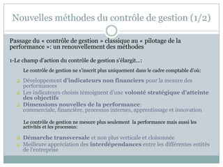 Nouvelles méthodes du contrôle de gestion (1/2)

Passage du « contrôle de gestion » classique au « pilotage de la
performance »: un renouvellement des méthodes

1-Le champ d’action du contrôle de gestion s’élargit…:
      Le contrôle de gestion ne s’inscrit plus uniquement dans le cadre comptable d’où:

     Développement d’indicateurs non financiers pour la mesure des
      performances
     Les indicateurs choisis témoignent d’une volonté stratégique d’atteinte
      des objectifs
     Dimensions nouvelles de la performance:
      commerciale, financière, processus internes, apprentissage et innovation

      Le contrôle de gestion ne mesure plus seulement la performance mais aussi les
      activités et les processus:

     Démarche transversale et non plus verticale et cloisonnée
     Meilleure appréciation des interdépendances entre les différentes entités
      de l’entreprise
 