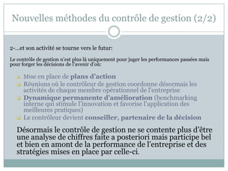 Nouvelles méthodes du contrôle de gestion (2/2)


2-…et son activité se tourne vers le futur:
Le contrôle de gestion n’est plus là uniquement pour juger les performances passées mais
pour forger les décisions de l’avenir d’où:

      Mise en place de plans d’action
      Réunions où le contrôleur de gestion coordonne désormais les
       activités de chaque membre opérationnel de l'entreprise
      Dynamique permanente d’amélioration (benchmarking
       interne qui stimule l’innovation et favorise l’application des
       meilleures pratiques)
      Le contrôleur devient conseiller, partenaire de la décision
   Désormais le contrôle de gestion ne se contente plus d’être
   une analyse de chiffres faite a posteriori mais participe bel
   et bien en amont de la performance de l’entreprise et des
   stratégies mises en place par celle-ci.
 