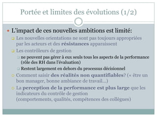 Portée et limites des évolutions (1/2)

 L’impact de ces nouvelles ambitions est limité:
   Les nouvelles orientations ne sont pas toujours appropriées
    par les acteurs et des résistances apparaissent
   Les contrôleurs de gestion
       ne peuvent pas gérer à eux seuls tous les aspects de la performance
        (rôle des RH dans l’évaluation)
       Restent largement en dehors du processus décisionnel

     Comment saisir des réalités non quantifiables? (« être un
      bon manager, bonne ambiance de travail…)
     La perception de la performance est plus large que les
      indicateurs du contrôle de gestion
      (comportements, qualités, compétences des collègues)
 