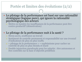 Portée et limites des évolutions (2/2)

 Le pilotage de la performance est basé sur une rationalité
  stratégique (logique pure), qui ignore la rationalité
  psychologique des acteurs
     Mettre en lumière les insuffisances de la performance peut être
      contre-productif! (démotivation)

 Le pilotage de la performance nuit à la santé ?
     Stress accru, souffrance au travail
     Sentiment de contrôle permanent et responsabilité sur une éventail
      d’indicateurs de plus en plus touffu
     « pilotage de la performance » = euphémisme pour cacher un
      contrôle de plus en plus étendu et lourd
     Double injonction paradoxale pour les salariés : être autonomes et
      être contrôlés sur la base d’objectifs prédéfinis
 