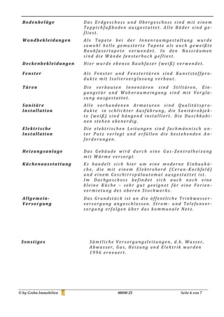 Bodenbeläge           Das Erdgeschoss und Obergeschoss sind mit einem
                        Teppichfußboden ausgestattet. Alle Bäder sind ge-
                        fliest.
  Wandbekleidungen      Als Tapete bei der Innenraumgestaltung wurde
                        sowohl helle gemusterte Tapete als auch geweißte
                        Rauhfasertapete verwendet . In den Nassräumen
                        sind die Wände fensterhoch gefliest.
  Deckenbekleidungen    Hier wurde ebenso Rauhfaser (weiß) verwendet.

  Fenster               Als Fenster und Fenstertüren sind Kunststoffpro-
                        dukte mit Isolierverglasung verbaut.
  Türen                 Die verbauten Innentüren sind Stiltüren, Ein-
                        gangstür und Wohnraumeingang sind mit Ver gla-
                        sung ausgestattet.
  Sanitäre              Alle vorhandenen Armaturen sind Qualitätspro-
  Installation          dukte in schlichter Ausführung, die Sanitärobjek-
                        te (weiß) sind hängend installiert. Die Duschkabi-
                        nen stehen ebenerdig.
  Elektrische           Die elektrischen Leitungen sind fachmännisch u n-
  Installation          ter Putz verlegt und erfüllen die bestehenden A n-
                        forderungen.

  Heizungsanlage        Das Gebäude wird durch eine Gas -Zentralheizung
                        mit Wärme versorgt.
  Küchenausstattung     Es handelt sich hier um eine moderne Einbaukü-
                        che, die mit einem Elektroherd (Ceran-Kochfeld)
                        und einem Geschirrspülautomat au sgestattet ist.
                        Im Dachgeschoss befindet sich auch noch eine
                        kleine Küche – sehr gut geeignet für eine Ferie n-
                        vermietung des oberen Stockwerks.
  Allgemein-            Das Grundstück ist an die öffentliche Trinkwasse r-
  Versorgung            versorgung angeschlossen. Strom - und Telefonver-
                        sorgung erfolgen über das kommunale Netz .




 Sonstiges                Sämtliche Versorgungsleitungen , d.h. Wasser,
                          Abwasser, Gas, Heizung und Elektrik wurden
                          1996 erneuert.




© by Grehn Immobilien                00880 ZI                 Seite 6 von 7
 