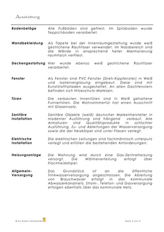 Ausstattung

A
Bodenbeläge                 Alle Fußböden sind gefliest.      Im   Spitzboden          wurde
                            Teppichboden verarbeitet.
usstattung

Wandbekleidung              Als Tapete bei der Innenraumgestaltung wurde weiß
                            gestrichene Rauhfaser verwendet. Im Nassbereich sind
                            die Wände in ansprechend heller Marmorierung
                            raumhoch verfliest.

Deckengestaltung Hier wurde                ebenso     weiß   gestrichene      Rauhfaser
                 verarbeitet.


Fenster                     Als Fenster sind PVC-Fenster (Dreh-Kippfenster) in Weiß
                            und Isolierverglasung eingebaut. Diese sind mit
                            Kunststoffrolladen ausgestattet. An allen Dachfenst ern
                            befinden sich Hitzeschutz -Markisen.

Türen                       Die verbauten Innentüren sind in Weiß gehaltene
                            Furniertüren. Die Wohnzimmertür hat einen Ausschnit t
                            mit Glaseinsatz.

Sanitäre                    Sanitäre Objekte (weiß) deutscher Markenhersteller in
Installation                moderner Ausführung sind hängend             verbaut. Alle
                            Armaturen    sind   Qualitätspr odukte      in   schlichter
                            Ausführung. Zu- und Ableitungen der Wasse rversorgung
                            sowie die der Heizkörper sind unte r Fliesen verlegt.

Elektrische                 Die elektrischen Leitungen sind fachmännisch unterputz
Installation                verlegt und erfüllen die bestehenden Anforderungen .


Heizungsanlage              Die Wohnung wird durch eine Gas-Zentralheizung
                            versorgt.   Die  Wärmeverteilung erfolgt  über
                            Flachheizkörper.

Allgemein-                  Das     Grundstück      ist    an     die   öffentliche
Versorgung                  Trinkwasserversorgung ang eschlossen. Die Ableitung
                            von    Brauchwasser    erfolgt    in  das  komm unale
                            Abwasserkanalnetz. Strom -, Telefon- und Gasversorgung
                            erfolgen ebenfalls über das kommunale Netz.




    © by Grehn Immobilien                                              Seite 3 von 9
 