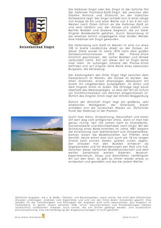 D i e H a l b i n s e l Z i n gs t o d e r D e r Z i n gs t i s t d e r ö s t l i c h e T e il
                                                                   der Halbinsel Fischland-Darß-Zingst, die zwischen den
                                                                   Städten Rostock und Stralsund an der südlich en
                                                                   O s t s e e k ü s t e l i e gt . D e r Z i n gs t s c h l i e ßt s i c h i n ei n e r L ä n g e
                                                                   von knapp 20 km und einer Breite von 2 bis 4 km von
                                                                   We s t e n n a c h O s t e n ö s t l i c h a n d i e H a l b i n s e l D a r ß a n
                                                                   und wird nördlich von der Ostsee und südlich vom
                                                                   B a r t h e r B o d d e n u n d Gr a b o w b e gr e n z t , d i e z u r D a r ß -
                                                                   Z i n gs t e r B o d d e n k e t t e ge h ö r e n . D u r c h V e r s a n d u n g i s t
                                                                   d i e e h e m a l s ö s t l i c h vo r ge l a ge r t e I n s e l Gr o ß e r We r d e r
                                                                   e i n e H a l b i n s e l a m Z i n g s t ge w o r d e n .

                                                                   Die Verbindung zum Darß im Westen ist eine nur etwa
                                                                   1 0 0 m b r e i t e L a n d b r ü c k e d i r e k t a n d e r O s t s e e . An
                                                                   d i e s e r S t e l l e w u r d e i m Ja h r e 1 8 7 4 n a c h d e m gr o ß e n
                                                                   Ostseesturmhochwasser                          1872         der         Pr e r o w - S t r o m
                                                                   k ü n s t l i c h ge s c h l o s s e n , d e r v o r h e r B o d d e n u n d O s t s e e
                                                                   v e r b u n d e n h a t t e . E r st s e i t d i e s e r Z e i t i s t Z i n gs t k e i n e
                                                                   I n s e l m e h r . I m s u m p f i ge n U m l a n d d e s Pr e r o w - S t r o m
                                                                   b e f i n d e n s i c h a u f Z i n g s t e r S e i t e R e st e e i n e s s l a w i s c h e n
                                                                   B u r g w a l l s , d i e H e r t e s b u r g.

                                                                   D e r S i e d l u n gs k e r n d e s O r t e s Z i n gs t l i e gt z w i s c h e n d e m
                                                                   Freesenbruch im Westen, der Ostsee im Norden, der
                                                                   Al t e n S t r a m i n k e , e i n e m e h e m a l i ge n Me e r e s a r m m i t
                                                                   e i n e m i h n u m ge b e n d e m S u m p f ge b i e t , i m O s t e n u n d
                                                                   d e m Z i n gs t e r S t r o m i m S ü d e n . D i e O r t s l a ge l i e gt k a u m
                                                                   o b e r h a l b d e s Me e r e s s p i e ge l s , s o d a s s d e r O r t a l s S c h u t z
                                                                   v o r S t u r m h o c h w a s s e r n v o n D e i c h e n e i n ge s c h l o s s e n i s t .
                                                                   Ö s t l i c h d e s Z i n g s t e r S t ro m l i e gt d e r O r t s t e i l Mü g ge n b u r g

                                                                   Ö s t l i c h d e r O rt s c h a f t Z i n g s t l i e gt e i n gr ö ß e r e s , s e h r
                                                                   wildreiches              W a l d ge b i e t ,    der        Osterwald.         Daran
                                                                   s c h l i e ß e n s i c h d i e S u n d i s c h e n Wi e s e n a n . Ö s t l i c h s t er
                                                                   Pu n k t d e r H a l b i n s e l i s t d e r Pr a m o r t .

                                                                   S u c h t m a n N a t u r, E n t s p a n n u n g, Ge s u n d h e i t u n d e i n e n
                                                                   O r t w e i t w e g v o m a l l t ä gl i c h e n S t r e s s , d a n n i s t m a n h i e r
                                                                   ge n a u r i c h t i g. S e i t 1 25 Ja h r e n z i e h t e s S t r a n d l ä u f e r ,
                                                                   S o n n e n a n b e t e r u n d N a t u rl i e b h a b e r n a c h Z i n gs t . Mi t d e r
                                                                   Gr ü n d u n g e i n e s B a d e - k o m i t e e s i m Ja h r e 1 8 8 1 b e ga n n
                                                                   die Entwicklung vom Seefahrerdorf zum Ostseeheilbad.
                                                                   D a m a l s w a r e n d i e B a d e a n s t a l t e n a uf Pf äh l e n e i n e
                                                                   No v i t ä t . H e ut e e r h o l t m a n s i c h a u c h a m 1 8 k m l a n ge n
                                                                   S t r a n d , k a n n s o n n e n , b a d e n , s p i e l e n , s u r f e n , s e ge l n .
                                                                   Der         Urlauber           hat       den       Bodden            e n t d e c kt     als
                                                                   S e ge l p a r a d i e s u n d f ü r W a n d e r u n ge n p e r R a d u n d F u ß .
                                                                   Zwischen dieser idyll ischen Boddenlan dschaft und dem
                                                                   weiten           Sandstrand              warten          Ga l e r i e n ,      Mu s e u m ,
                                                                   E x p e r i m e n t a r i u m , S h o p s u n d Ga s t s t ät t e n v ie l f ä l t i gs t e r
                                                                   Ar t a u f d e n Ga s t . S o gi b t e s i m m e r w i e d e r e t w a s z u
                                                                   e n t d e c k e n u n d g e n i e ß e n u n d d a s b e i j e d e m We t t e r .




Sämtliche Angaben, wie z . B. Maße -, Flächen- und Rau mangaben, so wie solc he, die nicht de m öffentli chen
Glauben unterliegen, stammen v om Eigentümer und si nd von der Firma G rehn Immobilien geprüf t. Eine
G e wä h r f ü r d i e V o l l s t ä n d i g k e i t u n d R i c h t i g k e i t d e r A n g a b e n w i r d n i c h t ü b e r n o m m e n . D a s A n g e b o t i s t
freibleibend. Es gelten unsere aktuellen AGB. I rrtu m, Z wi schenve rkauf und Prei sänderungen bl eib en
a u s d r ü c k l i c h v o r b e h a l t e n . E r we r b e , a u c h s o l c h e , d i e v o n D r i t t e n g e t ä t i g t w e r d e n , s i n d a u s d r ü c k l i c h
provisionspflichtig. Eine Vervielfältigung der Angebotsunterlagen ist nicht gestattet.


© by Grehn Immobilien                                                                                                                   Seite 9 von 9
 
