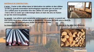 MATÉRIAUX DE CONSTRUCTION :
L’acier : l’acier a été utilisé dans la fabrication du tablier et des câbles
ça été La grande innovation technologique apportée par ce pont car
on a utilisé pour la première fois des câbles en acier galvanisé,
c'est à dire un acier qui a été trempé dans un bain de zinc en fusion
ce qui les rend inoxydable.
La maçonnerie pour les tours Le bois et le fer pour les caissons
Le granit : Les piliers sont construits entièrement en granit. Le granit est
une roche dure plus utilisée dans la sculpture,. Le choix de cette pierre dans la
construction du pont est pour éviter les attaques acides
 