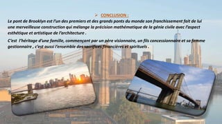  CONCLUSION :
Le pont de Brooklyn est l’un des premiers et des grands ponts du monde son franchissement fait de lui
une merveilleuse construction qui mélange la précision mathématique de la génie civile avec l’aspect
esthétique et artistique de l’architecture .
C’est l’héritage d’une famille, commençant par un père visionnaire, un fils concessionnaire et sa femme
gestionnaire , c’est aussi l’ensemble des sacrifices financières et spirituels .
 