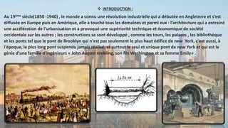  INTRODUCTION :
Au 19ème siècle(1850 -1940) , le monde a connu une révolution industrielle qui a débutée en Angleterre et s’est
diffusée en Europe puis en Amérique, elle a touché tous les domaines et parmi eux : l’architecture qui a entrainé
une accélération de l’urbanisation et a provoqué une supériorité technique et économique de société
occidentale sur les autres ; les constructions se sont développé , comme les tours, les palaces , les bibliothèque
et les ponts tel que le pont de Brooklyn qui n'est pas seulement le plus haut édifice de new York, c'est aussi, à
l'époque, le plus long pont suspendu jamais réalisé, et surtout le seul et unique pont de new York et qui est le
génie d’une famille d’ingénieurs « John August roebling, son fils Washington et sa femme Emily» .
 