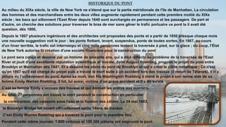 HISTORIQUE DU PONT
Au milieu du XIXe siècle, la ville de New York ne s'étend que sur la partie méridionale de l'île de Manhattan, La circulation
des hommes et des marchandises entre les deux villes augmente rapidement pendant cette première moitié du XIXe
siècle ; les bacs qui sillonnent l'East River depuis 1640 sont surchargés en permanence et les passagers De part et
d'autre, on cherche des solutions pour traverser le bras de mer sans gêner le trafic portuaire ce pont la il avait été
question, dès 1800,
Depuis le 1807 plusieurs ingénieure et des architectes ont proposées des ponts et a partir de 1850 presque chaque mois
une nouvelle suggestion voit le jour : les ponts flottant, levant, suspendus, ponts de toutes sortes. En 1867, au cours
d'un hiver terrible, le trafic est interrompu et cinq mille personnes tentent la traversée à pied, sur la glace ; du coup, l'État
de New York autorise la création d'une société financière pour la construction du pont
Le pont sera conçu et dessiné par un homme de soixante ans, qui a déjà réfléchi au problème de la traversée de l'East
River et jouit d'une excellente réputation scientifique et morale, John August Roebling, propose le projet du pont entre
Brooklyn et Manhattan dès 1847. Et a dessiné les plans du pont de Brooklyn et qui a créer le câble métallique : Ce n'est
qu'en 1867 qu'il est chargé du projet puis a trouvé la mort suite à un accident lors des travaux (il meurt de Tétanos). Il n’a
jamais vu l’achèvement du pont. Après sa mort, son fils Washington Roebling a mené le projet à son terme aidé de sa
femme Emily Warren Roebling. Il fut, lui aussi, victime d’un grave accident et il a dû suivre
C’est sa femme Emily s’occupa des travaux et qui donnait les ordres aux ouvriers.
Au total, 27 personnes ont trouvé la mort pendant la construction en particulier
la construction des caissons sous l’eau et la fixation des câbles. Le 24 mai 1883,
le Brooklyn Bridge fut ouvert officiellement après 14ans de travaux.
C’est Emily Warren Roebling qui a traversé le pont pour la première fois.
Pendant cette même journée, 1.800 voitures et 150.300 piétons ont emprunté le pont.
 