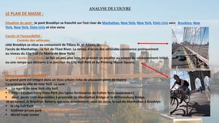 ANALYSE DE L’OUVRE
LE PLAN DE MASSE :
Situation du pont : le pont Brooklyn se franchit sur l’est river de Manhattan, New York, New York, Etats-Unis vers Brooklyn, New
York, New York, Etats-Unis et vice versa
L’accès et l’accessibilité :
L’entrée des véhicules
côté Brooklyn se situe au croisement de Tillary St. et Adams St.
l’accès de Manhattan : se fait de l'East River. La rampe d'accès des véhicules commence pratiquement
au niveau du City Hall (la Mairie de New York).
L'accès des piétons se fait un peu plus loin, en prenant un escalier au niveau du soubassement initial
ou une rampe qui démarre à la jonction du City Hall Park et du Printing House Square,
L’environnement immédiat :
Le grand pont est intégré dans un tissu urbain riche de plusieurs point de repère
Caractérise la ville de new York ce sont :
 La mairie de new York city hall
 Empire Fulton Ferry State Park (les lignes ferroviaires de Fulton ferry auparavant)
 deux ponts sont disponibles à proximité (le Manhattan Bridge et le Williamsburg Bridge,
et un tunnel, le Brooklyn Battery, qui relie directement, sous les eaux, le sud de Manhattan à Brooklyn
 le city hall Park
 Godman palaza park
 World trade center
 