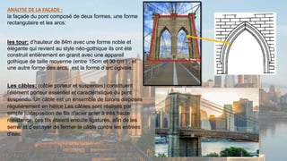 ANALYSE DE LA FAÇADE :
la façade du pont composé de deux formes, une forme
rectangulaire et les arcs:
les tour: d’hauteur de 84m avec une forme noble et
élégante qui revient au style néo-gothique ils ont été
construit entièrement en granit avec une appareil
gothique de taille moyenne (entre 15cm et 30 cm ) , et
une autre forme des arcs, est la forme d’arc ogivale.
Les câbles: (câble porteur et suspentes) constituent
l'élément porteur essentiel et caractéristique du pont
suspendu. Un câble est un ensemble de torons disposés
régulièrement en hélice Les câbles sont réalisés par
simple juxtaposition de fils d'acier acier à très haute
résistance, ces fils étaient ensuite ligaturés, afin de les
serrer et d'essayer de fermer le câble contre les entrées
d'eau.
 