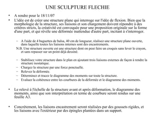 UNE SCULPTURE FLECHIE 
• A rendre pour le 18/11/07 
• L'idée est de créer une structure plane qui interroge sur l'idée de flexion. Bien que la 
morphologie de la structure, ses liaisons et son chargement doivent répondre à des 
critères stricts, la créativité est convoquée pour une proposition originale sur la forme 
d'une part, et qui révèle une déformée inattendue d'autre part, incitant à s'interroger. 
– A l'aide de 4 baguettes de balsa, 40 cm de longueur, réalisez une structure plane ouverte, 
dans laquelle toutes les liaisons internes sont des encastrements. 
N.B. Une structure ouverte est une structure dont on peut faire un croquis sans lever le crayon, 
et sans repasser sur un point déjà dessiné. 
– Stabilisez votre structure dans le plan en ajoutant trois liaisons externes de façon à rendre la 
structure isostatique. 
– Chargez la structure par une force ponctuelle. 
– Relevez la déformée. 
– Déterminez et tracez le diagramme des moments sur toute la structure. 
– Evaluez la cohérence entre les courbures de la déformée et le diagramme des moments. 
• Le relevé à l'échelle de la structure avant et après déformation, le diagramme des 
moments, ainsi que son interprétation en terme de courbure seront rendus sur une 
feuille A3. 
• Concrètement, les liaisons encastrement seront réalisées par des goussets rigides, et 
les liaisons avec l'extérieur par des épingles plantées dans un support. 
 