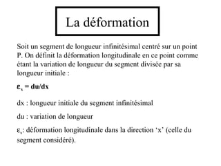 La déformation 
Soit un segment de longueur infinitésimal centré sur un point 
P. On définit la déformation longitudinale en ce point comme 
étant la variation de longueur du segment divisée par sa 
longueur initiale : 
ex = du/dx 
dx : longueur initiale du segment infinitésimal 
du : variation de longueur 
ex: déformation longitudinale dans la direction ‘x’ (celle du 
segment considéré). 
 