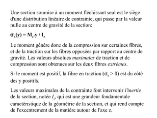 Une section soumise à un moment fléchissant seul est le siège 
d'une distribution linéaire de contrainte, qui passe par la valeur 
nulle au centre de gravité de la section: 
sx(y) = Mz.y / Iz 
Le moment génère donc de la compression sur certaines fibres, 
et de la traction sur les fibres opposées par rapport au centre de 
gravité. Les valeurs absolues maximales de traction et de 
compression sont obtenues sur les deux fibres extrêmes. 
Si le moment est positif, la fibre en traction (sx > 0) est du côté 
des y positifs. 
Les valeurs maximales de la contrainte font intervenir l'inertie 
de la section, notée Iz, qui est une grandeur fondamentale 
caractéristique de la géométrie de la section, et qui rend compte 
de l'excentrement de la matière autour de l'axe z. 
 