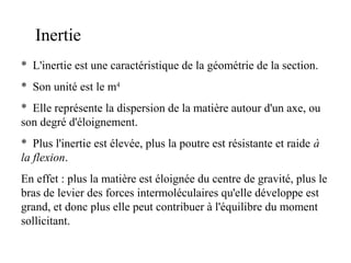 Inertie 
* L'inertie est une caractéristique de la géométrie de la section. 
* Son unité est le m4 
* Elle représente la dispersion de la matière autour d'un axe, ou 
son degré d'éloignement. 
* Plus l'inertie est élevée, plus la poutre est résistante et raide à 
la flexion. 
En effet : plus la matière est éloignée du centre de gravité, plus le 
bras de levier des forces intermoléculaires qu'elle développe est 
grand, et donc plus elle peut contribuer à l'équilibre du moment 
sollicitant. 
 