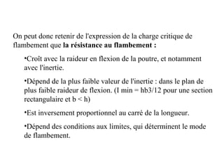On peut donc retenir de l'expression de la charge critique de 
flambement que la résistance au flambement : 
•Croît avec la raideur en flexion de la poutre, et notamment 
avec l'inertie. 
•Dépend de la plus faible valeur de l'inertie : dans le plan de 
plus faible raideur de flexion. (I min = hb3/12 pour une section 
rectangulaire et b < h) 
•Est inversement proportionnel au carré de la longueur. 
•Dépend des conditions aux limites, qui déterminent le mode 
de flambement. 
 