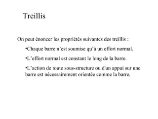 Treillis 
On peut énoncer les propriétés suivantes des treillis : 
•Chaque barre n’est soumise qu’à un effort normal. 
•L’effort normal est constant le long de la barre. 
•L’action de toute sous-structure ou d'un appui sur une 
barre est nécessairement orientée comme la barre. 
 