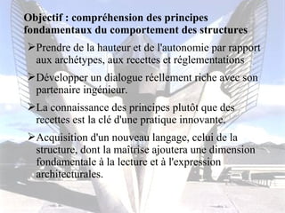 Objectif : compréhension des principes 
fondamentaux du comportement des structures 
Prendre de la hauteur et de l'autonomie par rapport 
aux archétypes, aux recettes et réglementations 
Développer un dialogue réellement riche avec son 
partenaire ingénieur. 
La connaissance des principes plutôt que des 
recettes est la clé d'une pratique innovante. 
Acquisition d'un nouveau langage, celui de la 
structure, dont la maîtrise ajoutera une dimension 
fondamentale à la lecture et à l'expression 
architecturales. 
 