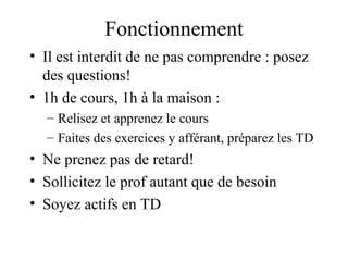 Fonctionnement 
• Il est interdit de ne pas comprendre : posez 
des questions! 
• 1h de cours, 1h à la maison : 
– Relisez et apprenez le cours 
– Faites des exercices y afférant, préparez les TD 
• Ne prenez pas de retard! 
• Sollicitez le prof autant que de besoin 
• Soyez actifs en TD 
 