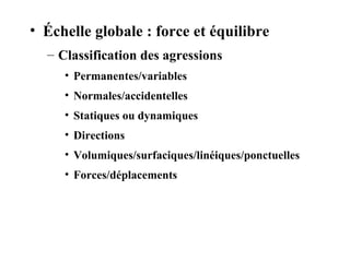 • Échelle globale : force et équilibre 
– Classification des agressions 
• Permanentes/variables 
• Normales/accidentelles 
• Statiques ou dynamiques 
• Directions 
• Volumiques/surfaciques/linéiques/ponctuelles 
• Forces/déplacements 
 