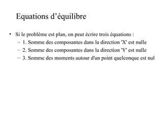 Equations d’équilibre 
• Si le problème est plan, on peut écrire trois équations : 
– 1. Somme des composantes dans la direction 'X' est nulle 
– 2. Somme des composantes dans la direction 'Y' est nulle 
– 3. Somme des moments autour d'un point quelconque est nul 
 