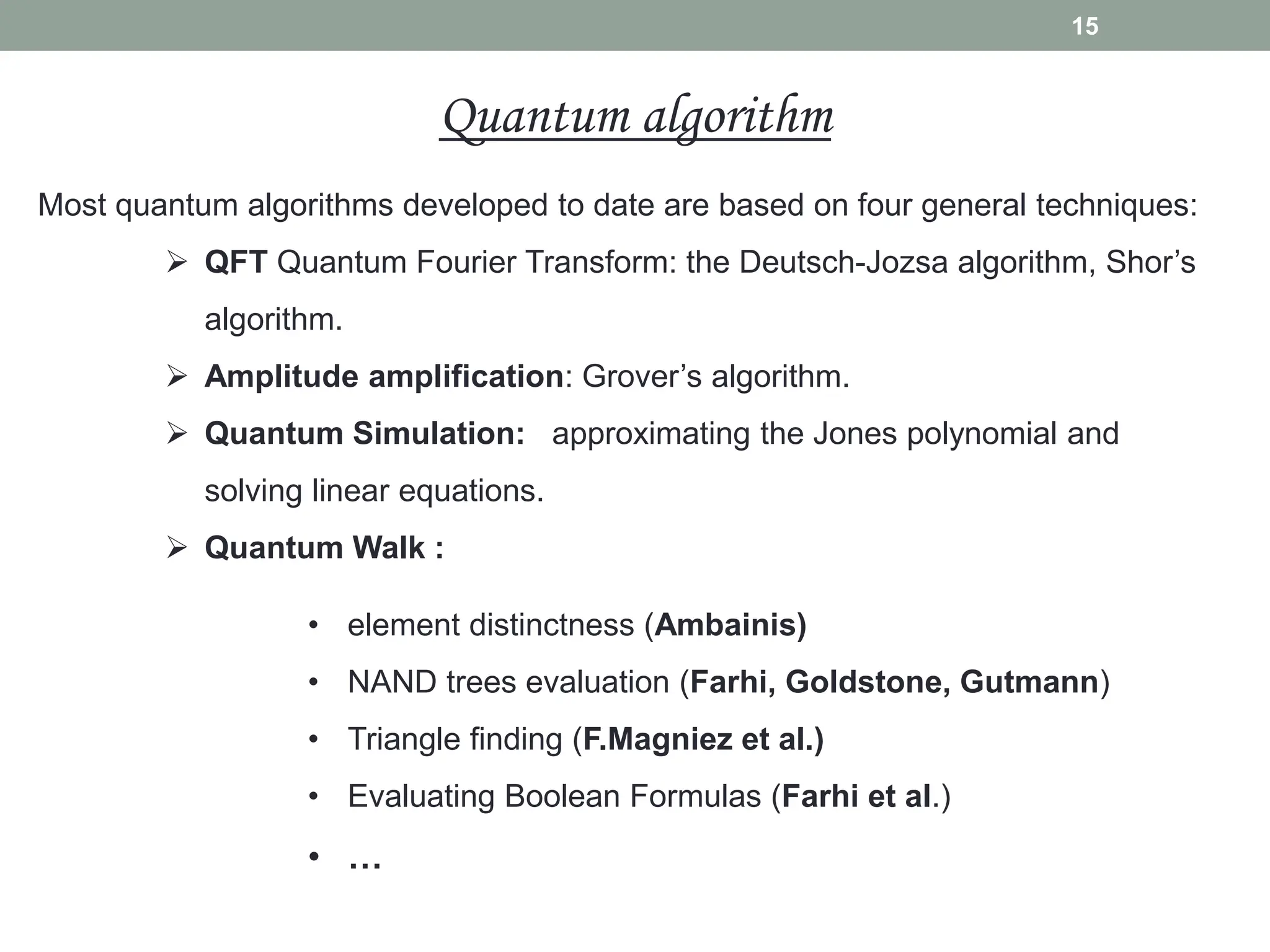 Most quantum algorithms developed to date are based on four general techniques:
 QFT Quantum Fourier Transform: the Deutsch-Jozsa algorithm, Shor’s
algorithm.
 Amplitude amplification: Grover’s algorithm.
 Quantum Simulation: approximating the Jones polynomial and
solving linear equations.
 Quantum Walk :
• element distinctness (Ambainis)
• NAND trees evaluation (Farhi, Goldstone, Gutmann)
• Triangle finding (F.Magniez et al.)
• Evaluating Boolean Formulas (Farhi et al.)
• …
15
Quantum algorithm
 