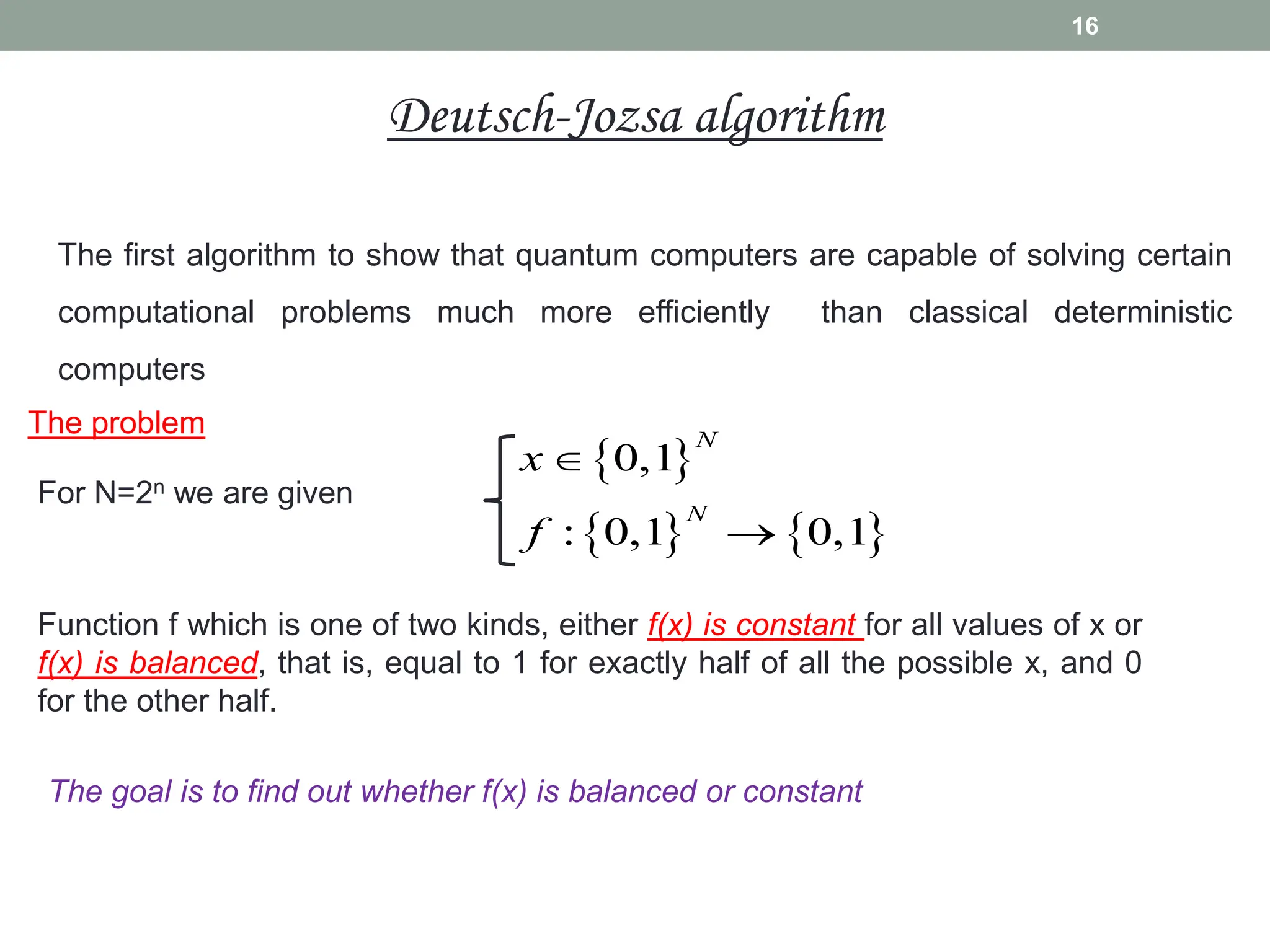 The first algorithm to show that quantum computers are capable of solving certain
computational problems much more efficiently than classical deterministic
computers
16
The problem
For N=2n we are given
Function f which is one of two kinds, either f(x) is constant for all values of x or
f(x) is balanced, that is, equal to 1 for exactly half of all the possible x, and 0
for the other half.
 
   
0,1
: 0,1 0,1
N
N
x
f


The goal is to find out whether f(x) is balanced or constant
Deutsch-Jozsa algorithm
 