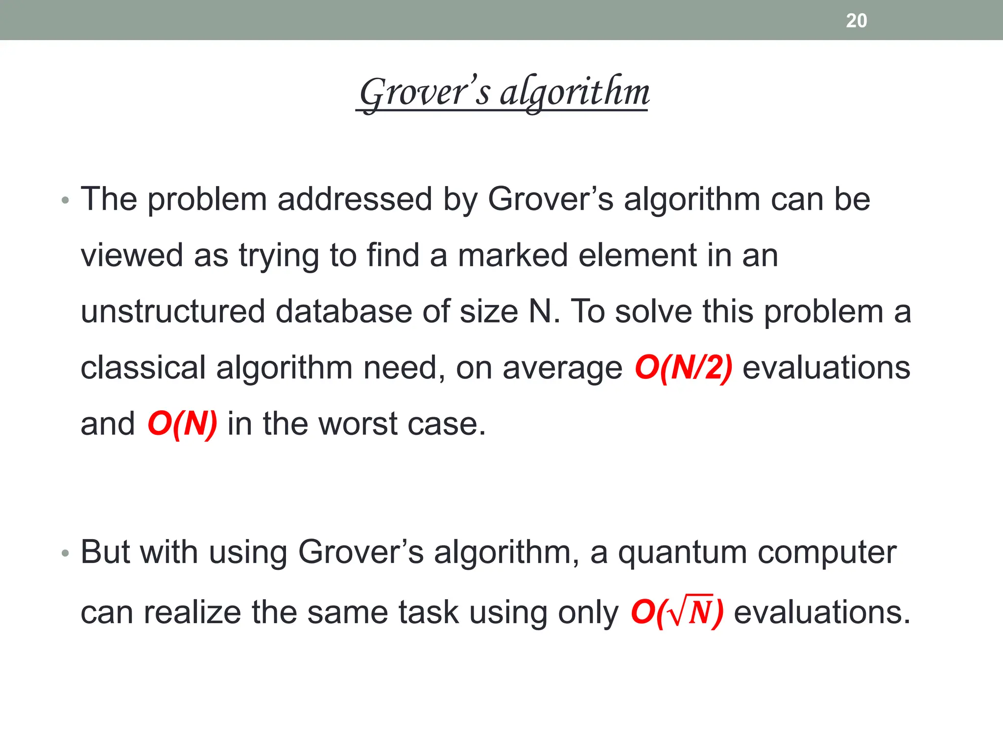 • The problem addressed by Grover’s algorithm can be
viewed as trying to find a marked element in an
unstructured database of size N. To solve this problem a
classical algorithm need, on average O(N/2) evaluations
and O(N) in the worst case.
• But with using Grover’s algorithm, a quantum computer
can realize the same task using only O( 𝑵) evaluations.
20
Grover’s algorithm
 