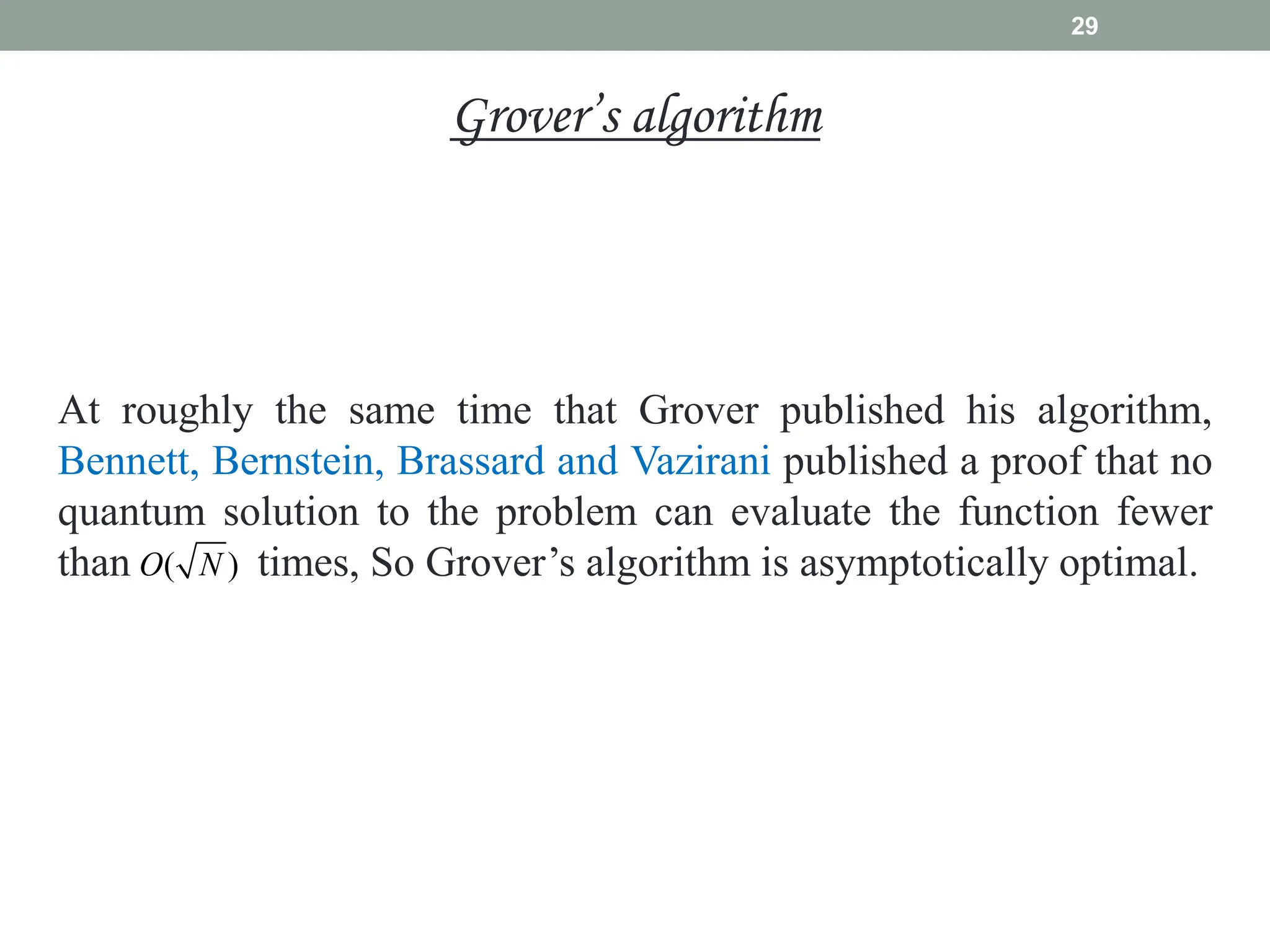 29
At roughly the same time that Grover published his algorithm,
Bennett, Bernstein, Brassard and Vazirani published a proof that no
quantum solution to the problem can evaluate the function fewer
than times, So Grover’s algorithm is asymptotically optimal.
( )
O N
Grover’s algorithm
 