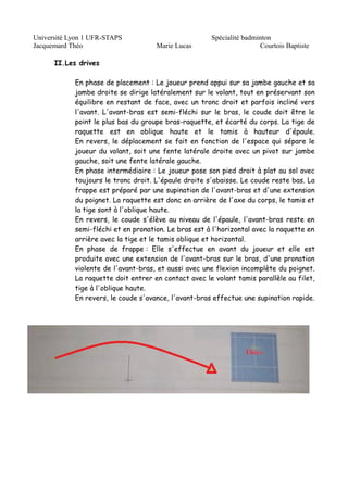 Université Lyon 1 UFR-STAPS Spécialité badminton 
Jacquemard Théo Marie Lucas Courtois Baptiste 
II.Les drives 
En phase de placement : Le joueur prend appui sur sa jambe gauche et sa 
jambe droite se dirige latéralement sur le volant, tout en préservant son 
équilibre en restant de face, avec un tronc droit et parfois incliné vers 
l'avant. L'avant-bras est semi-fléchi sur le bras, le coude doit être le 
point le plus bas du groupe bras-raquette, et écarté du corps. La tige de 
raquette est en oblique haute et le tamis à hauteur d'épaule. 
En revers, le déplacement se fait en fonction de l'espace qui sépare le 
joueur du volant, soit une fente latérale droite avec un pivot sur jambe 
gauche, soit une fente latérale gauche. 
En phase intermédiaire : Le joueur pose son pied droit à plat au sol avec 
toujours le tronc droit. L'épaule droite s'abaisse. Le coude reste bas. La 
frappe est préparé par une supination de l'avant-bras et d'une extension 
du poignet. La raquette est donc en arrière de l'axe du corps, le tamis et 
la tige sont à l'oblique haute. 
En revers, le coude s'élève au niveau de l'épaule, l'avant-bras reste en 
semi-fléchi et en pronation. Le bras est à l'horizontal avec la raquette en 
arrière avec la tige et le tamis oblique et horizontal. 
En phase de frappe : Elle s'effectue en avant du joueur et elle est 
produite avec une extension de l'avant-bras sur le bras, d'une pronation 
violente de l'avant-bras, et aussi avec une flexion incomplète du poignet. 
La raquette doit entrer en contact avec le volant tamis parallèle au filet, 
tige à l'oblique haute. 
En revers, le coude s'avance, l'avant-bras effectue une supination rapide. 
 