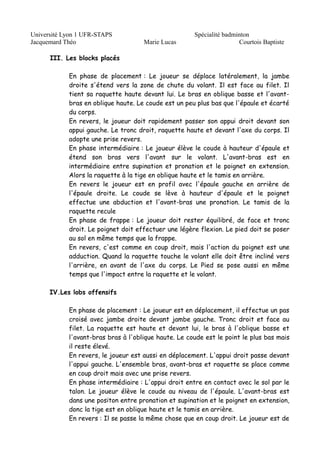 Université Lyon 1 UFR-STAPS Spécialité badminton 
Jacquemard Théo Marie Lucas Courtois Baptiste 
III. Les blocks placés 
En phase de placement : Le joueur se déplace latéralement, la jambe 
droite s'étend vers la zone de chute du volant. Il est face au filet. Il 
tient sa raquette haute devant lui. Le bras en oblique basse et l'avant-bras 
en oblique haute. Le coude est un peu plus bas que l'épaule et écarté 
du corps. 
En revers, le joueur doit rapidement passer son appui droit devant son 
appui gauche. Le tronc droit, raquette haute et devant l'axe du corps. Il 
adopte une prise revers. 
En phase intermédiaire : Le joueur élève le coude à hauteur d'épaule et 
étend son bras vers l'avant sur le volant. L'avant-bras est en 
intermédiaire entre supination et pronation et le poignet en extension. 
Alors la raquette à la tige en oblique haute et le tamis en arrière. 
En revers le joueur est en profil avec l'épaule gauche en arrière de 
l'épaule droite. Le coude se lève à hauteur d'épaule et le poignet 
effectue une abduction et l'avant-bras une pronation. Le tamis de la 
raquette recule 
En phase de frappe : Le joueur doit rester équilibré, de face et tronc 
droit. Le poignet doit effectuer une légère flexion. Le pied doit se poser 
au sol en même temps que la frappe. 
En revers, c'est comme en coup droit, mais l'action du poignet est une 
adduction. Quand la raquette touche le volant elle doit être incliné vers 
l'arrière, en avant de l'axe du corps. Le Pied se pose aussi en même 
temps que l'impact entre la raquette et le volant. 
IV.Les lobs offensifs 
En phase de placement : Le joueur est en déplacement, il effectue un pas 
croisé avec jambe droite devant jambe gauche. Tronc droit et face au 
filet. La raquette est haute et devant lui, le bras à l'oblique basse et 
l'avant-bras bras à l'oblique haute. Le coude est le point le plus bas mais 
il reste élevé. 
En revers, le joueur est aussi en déplacement. L'appui droit passe devant 
l'appui gauche. L'ensemble bras, avant-bras et raquette se place comme 
en coup droit mais avec une prise revers. 
En phase intermédiaire : L'appui droit entre en contact avec le sol par le 
talon. Le joueur élève le coude au niveau de l'épaule. L'avant-bras est 
dans une positon entre pronation et supination et le poignet en extension, 
donc la tige est en oblique haute et le tamis en arrière. 
En revers : Il se passe la même chose que en coup droit. Le joueur est de 
 