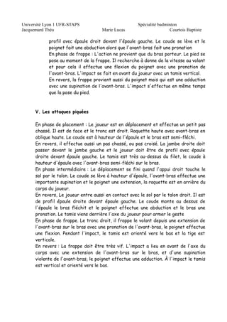 Université Lyon 1 UFR-STAPS Spécialité badminton 
Jacquemard Théo Marie Lucas Courtois Baptiste 
profil avec épaule droit devant l'épaule gauche. Le coude se lève et le 
poignet fait une abduction alors que l'avant-bras fait une pronation 
En phase de frappe : L'action ne provient que du bras porteur. Le pied se 
pose au moment de la frappe. Il recherche à donne de la vitesse au volant 
et pour cela il effectue une flexion du poignet avec une pronation de 
l'avant-bras. L'impact se fait en avant du joueur avec un tamis vertical. 
En revers, la frappe provient aussi du poignet mais qui est une adduction 
avec une supination de l'avant-bras. L'impact s'effectue en même temps 
que la pose du pied. 
V. Les attaques piquées 
En phase de placement : Le joueur est en déplacement et effectue un petit pas 
chassé. Il est de face et le tronc est droit. Raquette haute avec avant-bras en 
oblique haute. Le coude est à hauteur de l'épaule et le bras est semi-fléchi. 
En revers, il effectue aussi un pas chassé, ou pas croisé. La jambe droite doit 
passer devant le jambe gauche et le joueur doit être de profil avec épaule 
droite devant épaule gauche. Le tamis est très au-dessus du filet, le coude à 
hauteur d'épaule avec l'avant-bras semi-fléchi sur le bras. 
En phase intermédiaire : Le déplacement se fini quand l'appui droit touche le 
sol par le talon. Le coude se lève à hauteur d'épaule, l'avant-bras effectue une 
importante supination et le poignet une extension, la raquette est en arrière du 
corps du joueur. 
En revers, Le joueur entre aussi en contact avec le sol par le talon droit. Il est 
de profil épaule droite devant épaule gauche. Le coude monte au dessus de 
l'épaule le bras fléchit et le poignet effectue une abduction et le bras une 
pronation. Le tamis viens derrière l'axe du joueur pour armer le geste 
En phase de frappe. Le tronc droit, il frappe le volant depuis une extension de 
l'avant-bras sur le bras avec une pronation de l'avant-bras, le poignet effectue 
une flexion. Pendant l'impact, le tamis est orienté vers le bas et la tige est 
verticale. 
En revers : La frappe doit être très vif. L'impact a lieu en avant de l'axe du 
corps avec une extension de l'avant-bras sur le bras, et d'une supination 
violente de l'avant-bras, le poignet effectue une adduction. À l'impact le tamis 
est vertical et orienté vers le bas. 
 
