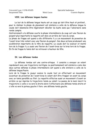 Université Lyon 1 UFR-STAPS Spécialité badminton 
Jacquemard Théo Marie Lucas Courtois Baptiste 
VIII. Les défenses longues hautes 
Le but de la défense longue haute est un coup qui doit être haut et profond , 
pour le réaliser la phase de placement est similaire a celle de la défence longue le 
coude doit néanmoins être légèrement décoller du buste sans que l'adversaire sans 
rende compte. 
Contrairement a la défense courte la phase intermédiaire du coup voit une flexion du 
poignet plus importante la raquette est donc en arrière de l'axe du corps. 
La phase de frappe est quand a elle différente il y a un mouvement de pronation de 
l'avant bras très violent avec une flexion du poignet. Ces deux actions produisent une 
accélération importante de la tête de raquette. Le coude doit lui avancer et monté 
lors de la frappe il y a aussi une flexion de l'avant-bras sur le bras lors de la frappe. 
En fin de frappe le tamis doit se retrouver a hauteur de tête. 
IX. Les défenses tendus 
La défense tendue est une contre-attaque il consiste a envoyer un volant 
rapidement avec une trajectoire rectiligne. Le positionnement est similaire a celui des 
deux autres défense la phase intermédiaire est quand a elle similaire a celle de la 
défense longue/haute. 
Lors de la frappe le joueur avance le coude tout en effectuant un mouvement 
accentuer de pronation de l'avant-bras le volant doit être frapper en avant du corps 
avec un tamis parallèle au filet. La raquette effectue aussi un mouvement d'avant en 
arrière ce qui imprime la trajectoire tendu au volant. La paume de la main inscrit la 
trajectoire ci celle-ci va vers la droite alors il effectuera une défense tendu droite et 
ci elle va vers le poteau gauche il fera une défense tendu gauche. 
 