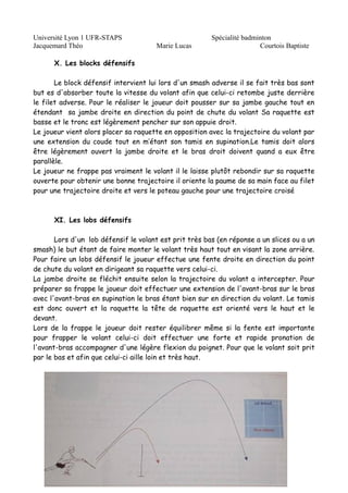 Université Lyon 1 UFR-STAPS Spécialité badminton 
Jacquemard Théo Marie Lucas Courtois Baptiste 
X. Les blocks défensifs 
Le block défensif intervient lui lors d'un smash adverse il se fait très bas sont 
but es d'absorber toute la vitesse du volant afin que celui-ci retombe juste derrière 
le filet adverse. Pour le réaliser le joueur doit pousser sur sa jambe gauche tout en 
étendant sa jambe droite en direction du point de chute du volant Sa raquette est 
basse et le tronc est légèrement pencher sur son appuie droit. 
Le joueur vient alors placer sa raquette en opposition avec la trajectoire du volant par 
une extension du coude tout en m’étant son tamis en supination.Le tamis doit alors 
être légèrement ouvert la jambe droite et le bras droit doivent quand a eux être 
parallèle. 
Le joueur ne frappe pas vraiment le volant il le laisse plutôt rebondir sur sa raquette 
ouverte pour obtenir une bonne trajectoire il oriente la paume de sa main face au filet 
pour une trajectoire droite et vers le poteau gauche pour une trajectoire croisé 
XI. Les lobs défensifs 
Lors d'un lob défensif le volant est prit très bas (en réponse a un slices ou a un 
smash) le but étant de faire monter le volant très haut tout en visant la zone arrière. 
Pour faire un lobs défensif le joueur effectue une fente droite en direction du point 
de chute du volant en dirigeant sa raquette vers celui-ci. 
La jambe droite se fléchit ensuite selon la trajectoire du volant a intercepter. Pour 
préparer sa frappe le joueur doit effectuer une extension de l'avant-bras sur le bras 
avec l'avant-bras en supination le bras étant bien sur en direction du volant. Le tamis 
est donc ouvert et la raquette la tête de raquette est orienté vers le haut et le 
devant. 
Lors de la frappe le joueur doit rester équilibrer même si la fente est importante 
pour frapper le volant celui-ci doit effectuer une forte et rapide pronation de 
l'avant-bras accompagner d'une légère flexion du poignet. Pour que le volant soit prit 
par le bas et afin que celui-ci aille loin et très haut. 
 