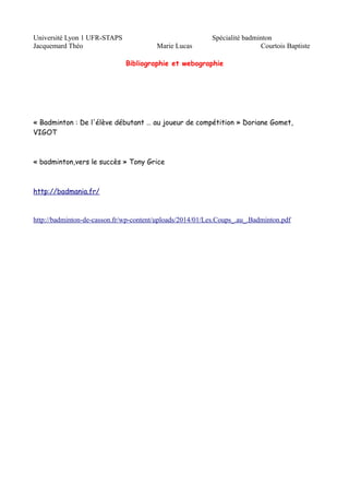 Université Lyon 1 UFR-STAPS Spécialité badminton 
Jacquemard Théo Marie Lucas Courtois Baptiste 
Bibliographie et webographie 
« Badminton : De l'élève débutant … au joueur de compétition » Doriane Gomet, 
VIGOT 
« badminton,vers le succès » Tony Grice 
http://badmania.fr/ 
http://badminton-de-casson.fr/wp-content/uploads/2014/01/Les.Coups_.au_.Badminton.pdf 
