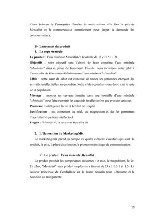 10
d’une boisson de l’entreprise. Ensuite, le mois suivant elle fixe le prix de
Mentalist et le commercialise normalement pour jauger la demande des
consommateurs.
B- Lancement du produit
1. La copy stratégie
Le produit : l’eau minérale Mentalist en bouteille de 33 cl, 0.5l, 1.5l.
Objectifs : notre objectif sera d’abord de faire connaître l’eau minérale
″Mentalist″ dans sa phase de lancement. Ensuite, nous inciterons notre cible à
l’achat afin de faire aimer définitivement l’eau minérale ″Mentalist″.
Cible : notre cœur de cible est constitué de toutes les personnes exerçant des
activités intellectuelles au quotidien. Notre cible secondaire sera donc tout le reste
de la population.
Message : montrer un cerveau humain dans une bouteille d’eau minérale
″Mentalist″ pour faire ressortir les capacités intellectuelles que procure cette eau.
Promesse : intelligence facile et fertilité de l’esprit.
Justification : eau contenant du miel, du magnésium et du fer permettant
d’accroître le quotient intellectuel.
Slogan : ″Mentalist″, le savoir en bouteille !!!
2. L’élaboration du Marketing Mix
Le marketing mix prend en compte les quatre éléments essentiels qui sont : le
produit, le prix, la place/distribution, la promotion/politique de communication.
 Le produit : l’eau minérale Mentalist ;
Le produit possède les composantes suivantes : le miel, le magnésium, le fer.
En plus, ″Mentalist″ sera produit en plusieurs format de 33 cl, 0.5 l et 1.5l. La
couleur principale de l’emballage est le jaune poussin pour l’étiquette et la
bouteille est transparente.
 
