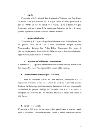 11
 Le prix
L’entreprise « SLC » s’inscrit dans la stratégie d’écrémage pour fixer le prix
du produit. Ainsi pour le format de 1.5l le prix s’élève à 1500frs, pour le 0.5l le
prix est 1000frs et pour le format 33 cl le prix s’élève à 500frs. Ces prix
légèrement supérieur à ceux de la concurrence, baisseront au fur et à mesure
pendant la phase de croissance de l’eau minérale Mentalist.
 La place/distribution
L’entreprise « SLC » procède par la création des unités de distribution dans
les grandes villes de la Côte d’Ivoire notamment Abidjan, Bouaké,
Yamoussoukro, Korhogo, San Pedro, Daloa, Abengourou. Ces unités de
distribution permettront de ravitailler les différents espaces de commercialisation :
hyper marchés, super marchés et boutiques.
 La promotion/politique de communication
L’entreprise « SLC » pour sa promotion utilisera comme canal les médias et les
hors médias. Nos choix s’expliqueront à travers un média planning.
3. Le lancement officiel (jour-j de l’événement)
Pour le lancement officiel de l’eau Mentalist, l’entreprise « SLC »
organise un évènement spécial sur le terrain des sports de l’Université Alassane
Ouattara. Cet évènement s’articulera autour d’animation et de jeux concours afin
de distribuer des gadgets à l’effigie de l’entreprise. Puis, « SLC » accentuera et
multipliera les livraisons de l’eau minérale Mentalist à travers son réseau de
distribution.
4. Le suivi et le contrôle
L’entreprise « SLC » met en place une cellule spéciale pour le suivi du produit
après le lancement. Cette équipe veillera à ce que le produit soit visible dans les
 