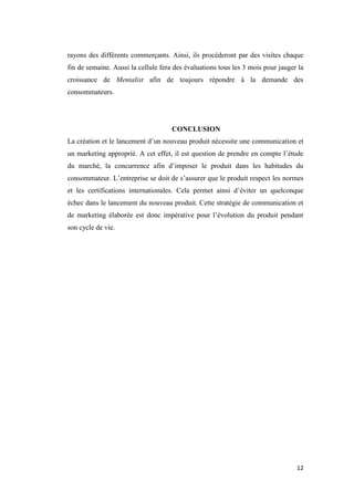 12
rayons des différents commerçants. Ainsi, ils procéderont par des visites chaque
fin de semaine. Aussi la cellule fera des évaluations tous les 3 mois pour jauger la
croissance de Mentalist afin de toujours répondre à la demande des
consommateurs.
CONCLUSION
La création et le lancement d’un nouveau produit nécessite une communication et
un marketing approprié. A cet effet, il est question de prendre en compte l’étude
du marché, la concurrence afin d’imposer le produit dans les habitudes du
consommateur. L’entreprise se doit de s’assurer que le produit respect les normes
et les certifications internationales. Cela permet ainsi d’éviter un quelconque
échec dans le lancement du nouveau produit. Cette stratégie de communication et
de marketing élaborée est donc impérative pour l’évolution du produit pendant
son cycle de vie.
 
