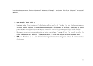 16
Aussi, des partenariats seront signés avec les sociétés de transport urbain afin d’habiller leur véhicule des affiches de l’eau minérale
Mentalist.
B. LES ACTIONS HORS MEDIAS
 Street marketing : Nous procéderons à la distribution de flyers dans la ville d’Abidjan. Pour cette distribution nous auront
200 jeunes hommes repartis en 02 équipes. La première équipe de 150 jeunes sera sur des patins à roulette avec un camion
podium. La deuxième équipe composée de 50 jeunes sillonnera la ville sur des gyropodes pour une plus grande visibilité.
 Flash mobs : ces actions consisteront à réaliser des scènes pour expliquer l’avantage de boire l’eau minérale Mentalist. Ces
actions se dérouleront sur le Boulevard VALERY GISCARD D’ESTAING et au carrefour de l’école National de police.
 PLV : des Promotions sur les Lieux de Vente seront organisées dans toutes les grandes surfaces de commercialisation
sélectionnées.
 