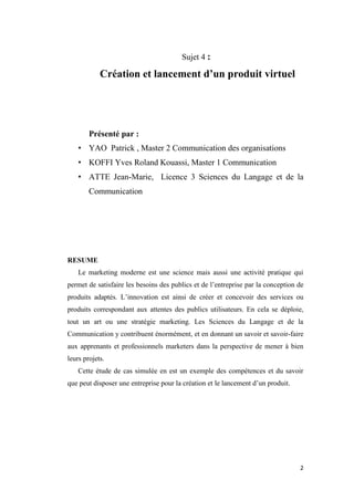 2
Sujet 4 :
Création et lancement d’un produit virtuel
Présenté par :
• YAO Patrick , Master 2 Communication des organisations
• KOFFI Yves Roland Kouassi, Master 1 Communication
• ATTE Jean-Marie, Licence 3 Sciences du Langage et de la
Communication
RESUME
Le marketing moderne est une science mais aussi une activité pratique qui
permet de satisfaire les besoins des publics et de l’entreprise par la conception de
produits adaptés. L’innovation est ainsi de créer et concevoir des services ou
produits correspondant aux attentes des publics utilisateurs. En cela se déploie,
tout un art ou une stratégie marketing. Les Sciences du Langage et de la
Communication y contribuent énormément, et en donnant un savoir et savoir-faire
aux apprenants et professionnels marketers dans la perspective de mener à bien
leurs projets.
Cette étude de cas simulée en est un exemple des compétences et du savoir
que peut disposer une entreprise pour la création et le lancement d’un produit.
 