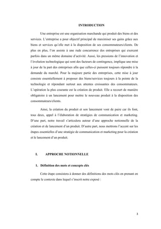 3
INTRODUCTION
Une entreprise est une organisation marchande qui produit des biens et des
services. L’entreprise a pour objectif principal de maximiser ses gains grâce aux
biens et services qu’elle met à la disposition de ses consommateurs/clients. De
plus en plus, l’on assiste à une rude concurrence des entreprises qui exercent
parfois dans un même domaine d’activité. Aussi, les pressions de l’innovation et
l’évolution technologique qui sont des facteurs de contingence, implique une mise
à jour de la part des entreprises afin que celles-ci puissent toujours répondre à la
demande du marché. Pour la majeure partie des entreprises, cette mise à jour
consiste essentiellement à proposer des biens/services toujours à la pointe de la
technologie et répondant surtout aux attentes croissantes des consommateurs.
L’opération la plus courante est la création de produit. Elle a recourt de manière
obligatoire à un lancement pour mettre le nouveau produit à la disposition des
consommateurs/clients.
Ainsi, la création du produit et son lancement vont de paire car ils font,
tous deux, appel à l’élaboration de stratégies de communication et marketing.
D’une part, notre travail s’articulera autour d’une approche notionnelle de la
création et de lancement d’un produit. D’autre part, nous mettrons l’accent sur les
étapes essentielles d’une stratégie de communication et marketing pour la création
et le lancement d’un produit.
I. APPROCHE NOTIONNELLE
1. Définition des mots et concepts clés
Cette étape consistera à donner des définitions des mots clés en prenant en
compte le contexte dans lequel s’inscrit notre exposé :
 