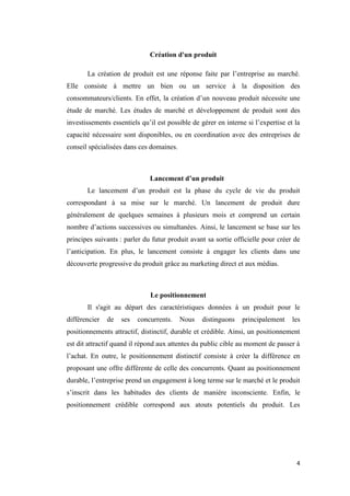 4
Création d'un produit
La création de produit est une réponse faite par l’entreprise au marché.
Elle consiste à mettre un bien ou un service à la disposition des
consommateurs/clients. En effet, la création d’un nouveau produit nécessite une
étude de marché. Les études de marché et développement de produit sont des
investissements essentiels qu’il est possible de gérer en interne si l’expertise et la
capacité nécessaire sont disponibles, ou en coordination avec des entreprises de
conseil spécialisées dans ces domaines.
Lancement d’un produit
Le lancement d’un produit est la phase du cycle de vie du produit
correspondant à sa mise sur le marché. Un lancement de produit dure
généralement de quelques semaines à plusieurs mois et comprend un certain
nombre d’actions successives ou simultanées. Ainsi, le lancement se base sur les
principes suivants : parler du futur produit avant sa sortie officielle pour créer de
l’anticipation. En plus, le lancement consiste à engager les clients dans une
découverte progressive du produit grâce au marketing direct et aux médias.
Le positionnement
Il s'agit au départ des caractéristiques données à un produit pour le
différencier de ses concurrents. Nous distinguons principalement les
positionnements attractif, distinctif, durable et crédible. Ainsi, un positionnement
est dit attractif quand il répond aux attentes du public cible au moment de passer à
l’achat. En outre, le positionnement distinctif consiste à créer la différence en
proposant une offre différente de celle des concurrents. Quant au positionnement
durable, l’entreprise prend un engagement à long terme sur le marché et le produit
s’inscrit dans les habitudes des clients de manière inconsciente. Enfin, le
positionnement crédible correspond aux atouts potentiels du produit. Les
 