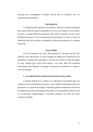 5
messages qui accompagnent le produit doivent être en cohérence avec les
caractéristiques du produit.
Marketing Mix
Le Marketing Mix regroupe l’ensemble des décisions et actions marketing
prises pour assurer le succès d’un produit, un service, une marque sur son marché.
Il prend en compte différentes politiques dont celles du produit, du prix, de la
distribution/la place, et de la communication/la promotion. La mise en œuvre du
Marketing Mix doit permettre d’atteindre les objectifs découlant de la stratégie
marketing.
Copy stratégie
C’est un document qui décrit principalement le message qui doit être
véhiculé à une cible précise. La copy stratégie est rédigée par l’annonceur et les
spécialistes en charge de la campagne. C’est donc une forme de cahier de charge.
La copy stratégie peut varier d’une agence à une autre. Mais elle comprend
nécessairement les objectifs, le message, la promesse, la justification, le slogan et
le ton du message.
2. Les objectifs de la création et le lancement d’un produit
L’objectif général de la création et le lancement d’un produit pour une
entreprise reste la maximisation des gains. Aussi, l'objectif marketing en phase de
lancement est surtout de développer la demande globale notamment en favorisant
les connaissances des caractéristiques du produit, en encourageant le premier essai
et en favorisant l’apprentissage. C’est-à-dire permettre au client de mieux
connaître le produit.
 