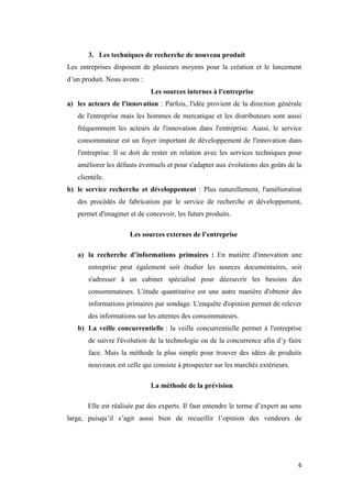 6
3. Les techniques de recherche de nouveau produit
Les entreprises disposent de plusieurs moyens pour la création et le lancement
d’un produit. Nous avons :
Les sources internes à l'entreprise
a) les acteurs de l'innovation : Parfois, l'idée provient de la direction générale
de l'entreprise mais les hommes de mercatique et les distributeurs sont aussi
fréquemment les acteurs de l'innovation dans l'entreprise. Aussi, le service
consommateur est un foyer important de développement de l'innovation dans
l'entreprise. Il se doit de rester en relation avec les services techniques pour
améliorer les défauts éventuels et pour s'adapter aux évolutions des goûts de la
clientèle.
b) le service recherche et développement : Plus naturellement, l'amélioration
des procédés de fabrication par le service de recherche et développement,
permet d'imaginer et de concevoir, les futurs produits.
Les sources externes de l’entreprise
a) la recherche d’informations primaires : En matière d'innovation une
entreprise peut également soit étudier les sources documentaires, soit
s'adresser à un cabinet spécialisé pour découvrir les besoins des
consommateurs. L'étude quantitative est une autre manière d'obtenir des
informations primaires par sondage. L'enquête d'opinion permet de relever
des informations sur les attentes des consommateurs.
b) La veille concurrentielle : la veille concurrentielle permet à l'entreprise
de suivre l'évolution de la technologie ou de la concurrence afin d’y faire
face. Mais la méthode la plus simple pour trouver des idées de produits
nouveaux est celle qui consiste à prospecter sur les marchés extérieurs.
La méthode de la prévision
Elle est réalisée par des experts. Il faut entendre le terme d’expert au sens
large, puisqu’il s’agit aussi bien de recueillir l’opinion des vendeurs de
 